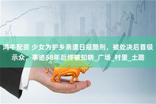 鸿牛配资 少女为护乡亲遭日寇酷刑，被处决后首级示众，事迹58年后终被知晓_广场_村里_土路