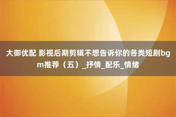大御优配 影视后期剪辑不想告诉你的各类短剧bgm推荐（五）_抒情_配乐_情绪
