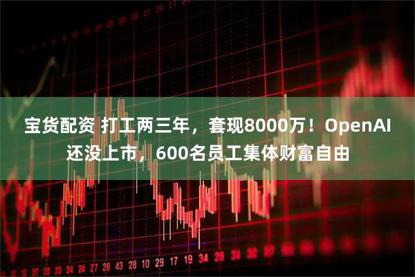 宝货配资 打工两三年，套现8000万！OpenAI还没上市，600名员工集体财富自由