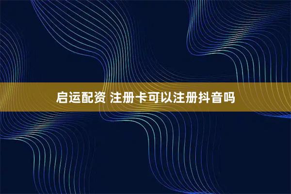 启运配资 注册卡可以注册抖音吗